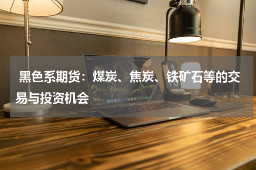  黑色系期货：煤炭、焦炭、铁矿石等的交易与投资机会