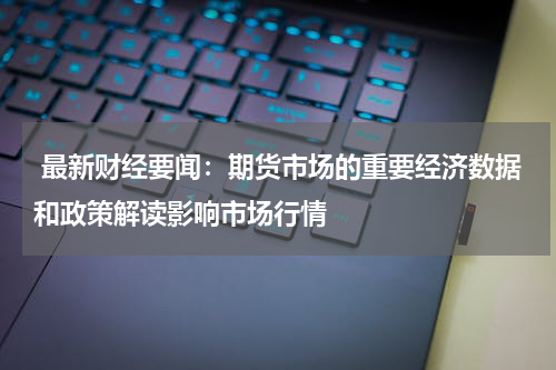  最新财经要闻：期货市场的重要经济数据和政策解读影响市场行情