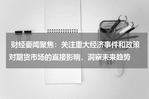  财经要闻聚焦：关注重大经济事件和政策对期货市场的直接影响，洞察未来趋势