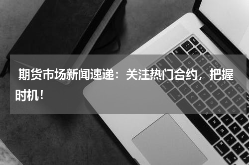  期货市场新闻速递：关注热门合约，把握时机！