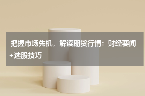  把握市场先机，解读期货行情：财经要闻+选股技巧