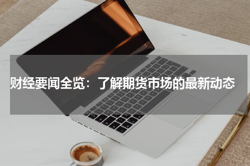  财经要闻全览：了解期货市场的最新动态