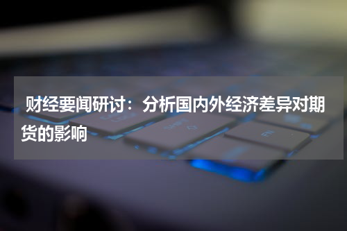  财经要闻研讨：分析国内外经济差异对期货的影响