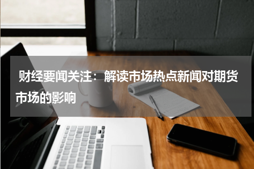  财经要闻关注：解读市场热点新闻对期货市场的影响