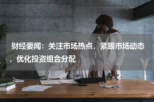  财经要闻：关注市场热点，紧跟市场动态，优化投资组合分配