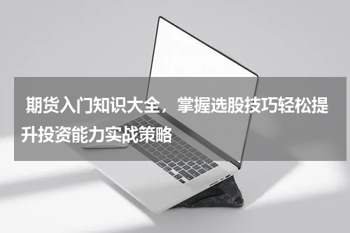  期货入门知识大全，掌握选股技巧轻松提升投资能力实战策略