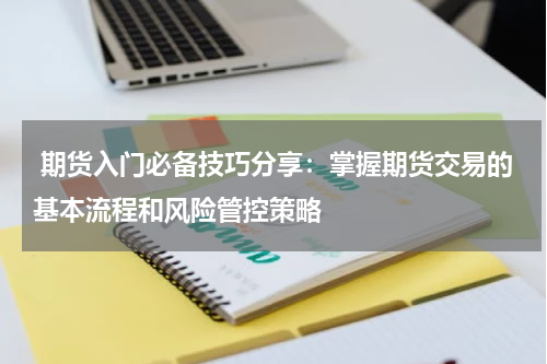  期货入门必备技巧分享：掌握期货交易的基本流程和风险管控策略