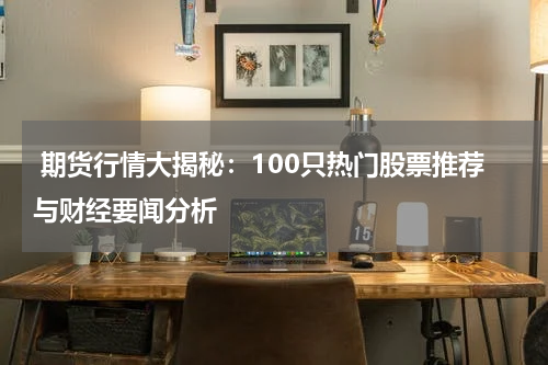  期货行情大揭秘：100只热门股票推荐与财经要闻分析