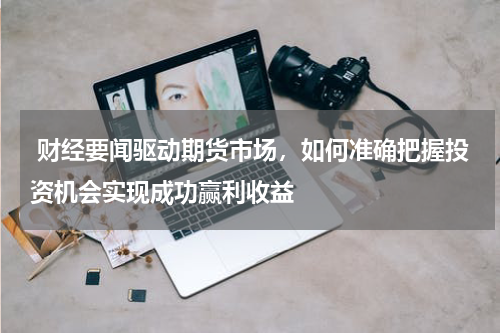  财经要闻驱动期货市场，如何准确把握投资机会实现成功赢利收益