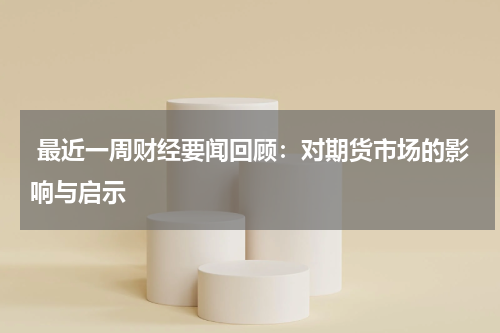  最近一周财经要闻回顾：对期货市场的影响与启示