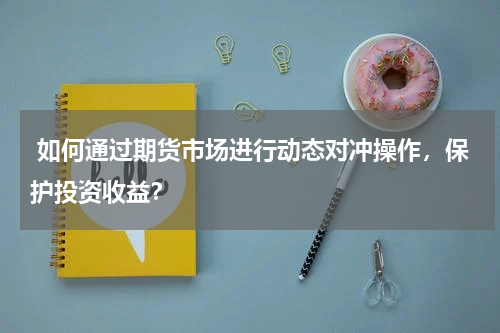  如何通过期货市场进行动态对冲操作，保护投资收益？