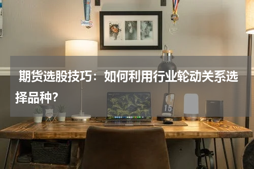  期货选股技巧：如何利用行业轮动关系选择品种？