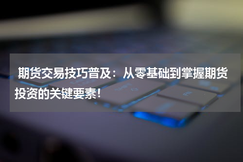  期货交易技巧普及：从零基础到掌握期货投资的关键要素！