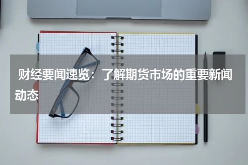  财经要闻速览：了解期货市场的重要新闻动态