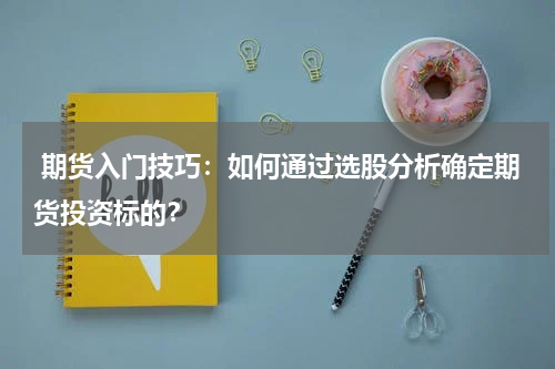  期货入门技巧：如何通过选股分析确定期货投资标的？