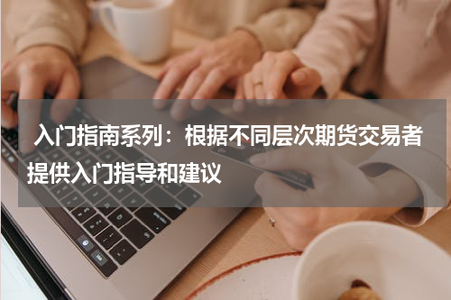  入门指南系列：根据不同层次期货交易者提供入门指导和建议