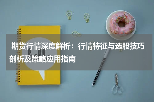  期货行情深度解析：行情特征与选股技巧剖析及策略应用指南