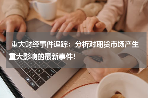  重大财经事件追踪：分析对期货市场产生重大影响的最新事件！
