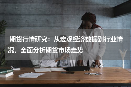  期货行情研究：从宏观经济数据到行业情况，全面分析期货市场走势