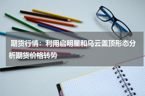 期货行情：利用启明星和乌云盖顶形态分析期货价格转势
