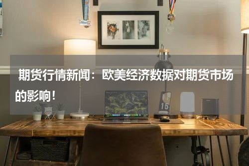  期货行情新闻：欧美经济数据对期货市场的影响！