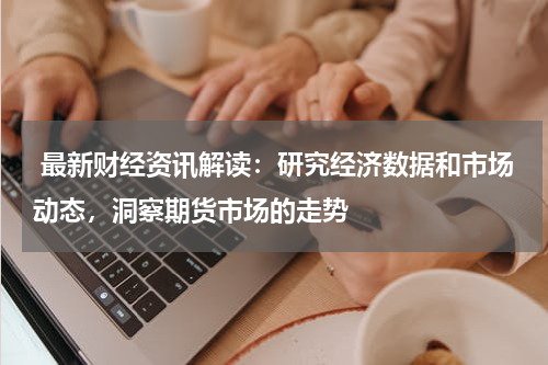  最新财经资讯解读：研究经济数据和市场动态，洞察期货市场的走势