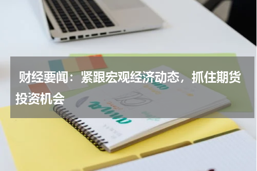  财经要闻：紧跟宏观经济动态，抓住期货投资机会