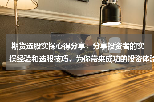  期货选股实操心得分享：分享投资者的实操经验和选股技巧，为你带来成功的投资体验