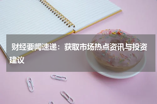  财经要闻速递：获取市场热点资讯与投资建议