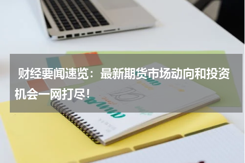  财经要闻速览：最新期货市场动向和投资机会一网打尽！