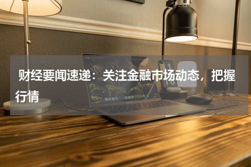  财经要闻速递：关注金融市场动态，把握行情