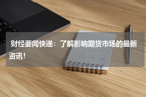  财经要闻快递：了解影响期货市场的最新资讯！