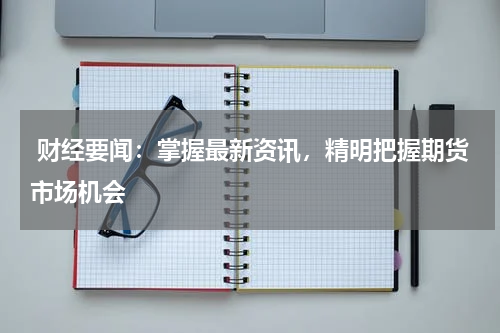  财经要闻：掌握最新资讯，精明把握期货市场机会