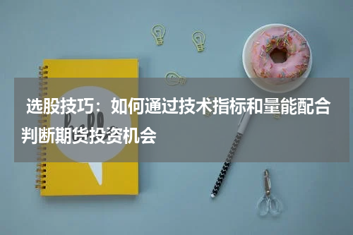  选股技巧：如何通过技术指标和量能配合判断期货投资机会