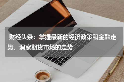  财经头条：掌握最新的经济政策和金融走势，洞察期货市场的走势