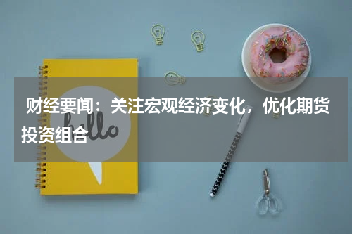  财经要闻：关注宏观经济变化，优化期货投资组合