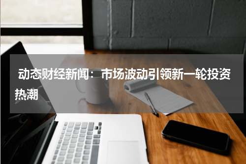  动态财经新闻：市场波动引领新一轮投资热潮