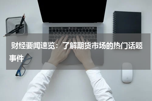  财经要闻速览：了解期货市场的热门话题事件