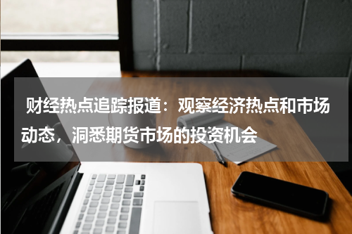  财经热点追踪报道：观察经济热点和市场动态，洞悉期货市场的投资机会