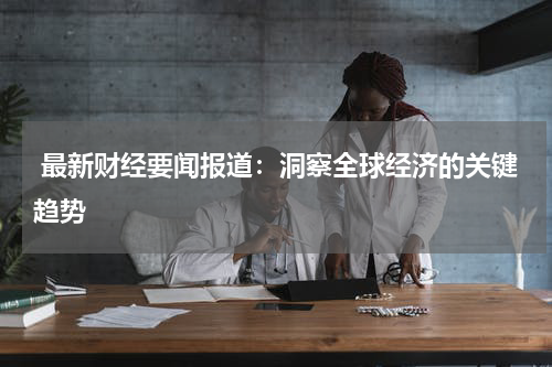  最新财经要闻报道：洞察全球经济的关键趋势