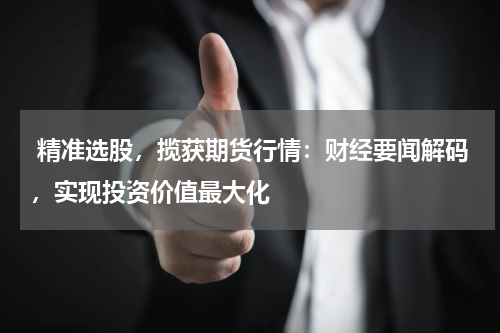  精准选股，揽获期货行情：财经要闻解码，实现投资价值最大化