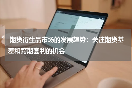  期货衍生品市场的发展趋势：关注期货基差和跨期套利的机会