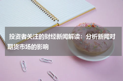 投资者关注的财经新闻解读：分析新闻对期货市场的影响
