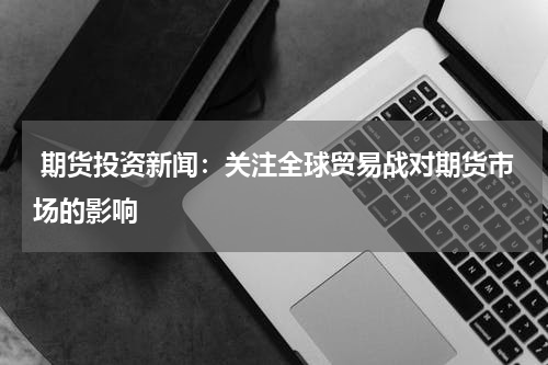  期货投资新闻：关注全球贸易战对期货市场的影响
