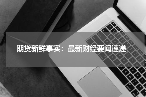  期货新鲜事实：最新财经要闻速递
