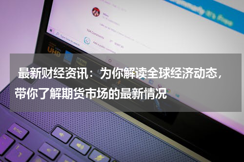  最新财经资讯：为你解读全球经济动态，带你了解期货市场的最新情况
