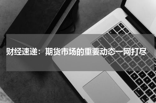  财经速递：期货市场的重要动态一网打尽