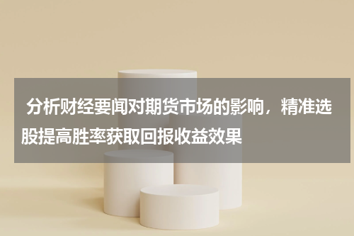  分析财经要闻对期货市场的影响，精准选股提高胜率获取回报收益效果