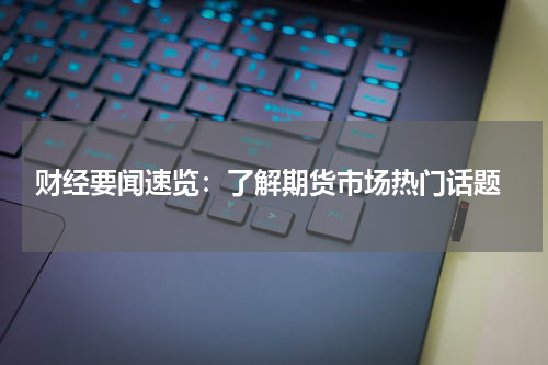  财经要闻速览：了解期货市场热门话题