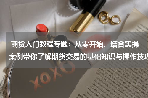  期货入门教程专题：从零开始，结合实操案例带你了解期货交易的基础知识与操作技巧